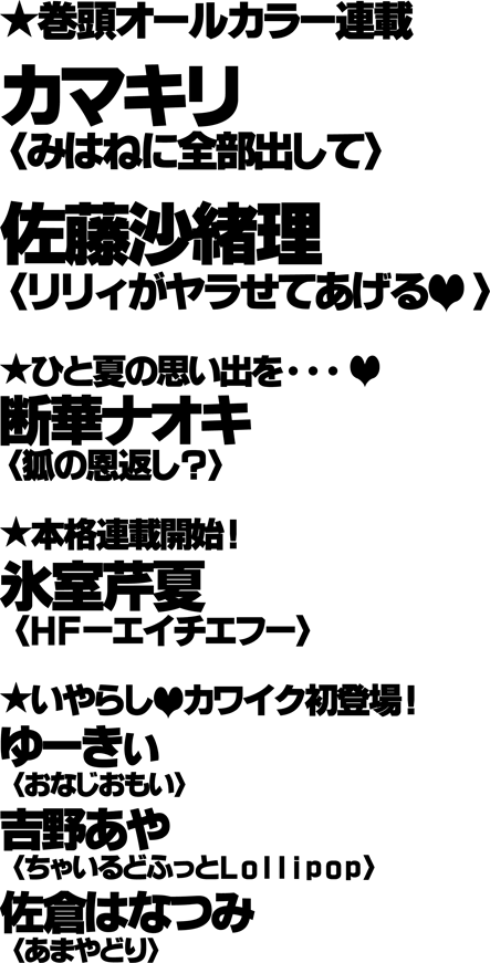 ★巻頭オールカラー連載／カマキリ〈みはねに全部出して〉／佐藤沙緒理〈リリィがヤラせてあげる〉／／★ひと夏の思い出を･･･／断華ナオキ〈狐の恩返し？〉／／★本格連載開始！／氷室芹夏〈ＨＦ－エイチエフ－〉／★いやらし▼カワイク初登場！／ゆーきぃ〈おなじおもい〉／吉野あや〈ちゃいるどふっとＬｏｌｌｉｐｏｐ〉／佐倉はなつみ〈あまやどり〉