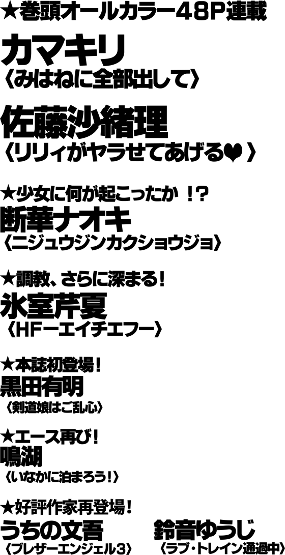 ★巻頭オールカラー48P連載／カマキリ[みはねに全部出して]／佐藤沙緒理[リリィがヤラせてあげる]／★少女に何が起こったか!?／断華ナオキ[ニジュウジンカクショウジョ]／★調教、さらに深まる！／氷室芹夏[HF-エイチエフ-]／★本誌初登場！／黒田有明[剣道娘はご乱心]／★エース再び！／鳴湖[いなかに泊まろう！]／★好評作家再登場！／うちの文吾[ブレザーエンジェル3]／鈴音ゆうじ[ラブ・トレイン通過中]