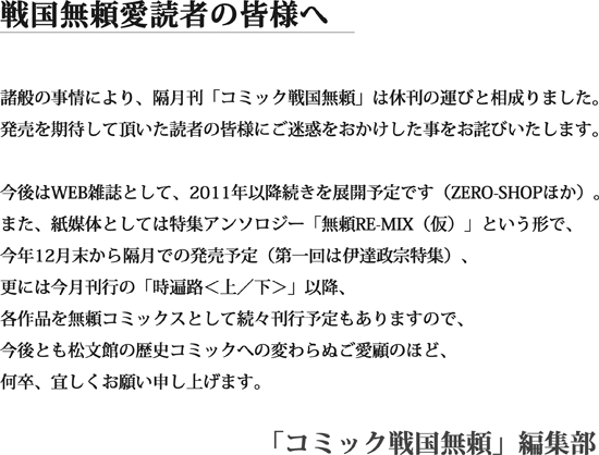 戦国無頼愛読者の皆様へ/諸般の事情により、隔月刊「コミック戦国無頼」は休刊の運びと相成りました。発売を期待して頂いた読者の皆様にご迷惑をおかけした事をお詫びいたします。今後はWEB雑誌として、2011年以降続きを展開予定です（ZERO-SHOPほか）。また、紙媒体としては特集アンソロジー「無頼RE-MIX（仮）」という形で、今年12月末から隔月での発売予定（第一回は伊達政宗特集）、更には今月刊行の「時遍路＜上／下＞」以降、各作品を無頼コミックスとして続々刊行予定もありますので、今後とも松文館の歴史コミックへの変わらぬご愛顧のほど、何卒、宜しくお願い申し上げます。/「コミック戦国無頼」編集部